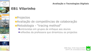 ESE-Viseu, 16 de março de 2013
Avaliação e Tecnologias Digitais
CIDTFF, DE, Universidade de Aveiro
EB1 Vilarinho
Projectos
Avaliação de competências de colaboração
Metodologia - “tracing method”
entrevistas em grupos de enfoque aos alunos
reflexões da professora que dinamizou os projectos
 