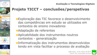 ESE-Viseu, 16 de março de 2013
Avaliação e Tecnologias Digitais
CIDTFF, DE, Universidade de Aveiro
Projeto TICCT – conclusões/perspetivas
Exploração das TIC favorece o desenvolvimento
das competências em estudo se utilizados em
contextos de ensino inovadores
Adaptação de referentes
Aplicabilidade dos instrumentos noutros
contextos - generalização
Informatização dos instrumentos desenvolvidos
tendo em vista facilitar o processo de avaliação
 