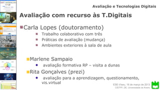 ESE-Viseu, 16 de março de 2013
Avaliação e Tecnologias Digitais
CIDTFF, DE, Universidade de Aveiro
Avaliação com recurso às T.Digitais
Carla Lopes (doutoramento)
Trabalho colaborativo com três
Práticas de avaliação (mudança)
Ambientes exteriores à sala de aula
Marlene Sampaio
avaliação formativa RP – visita a dunas
Rita Gonçalves (prezi)
avaliação para a aprendizagem, questionamento,
vis.virtual
 