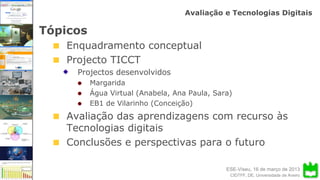 ESE-Viseu, 16 de março de 2013
Avaliação e Tecnologias Digitais
CIDTFF, DE, Universidade de Aveiro
Tópicos
Enquadramento conceptual
Projecto TICCT
Projectos desenvolvidos
Margarida
Água Virtual (Anabela, Ana Paula, Sara)
EB1 de Vilarinho (Conceição)
Avaliação das aprendizagens com recurso às
Tecnologias digitais
Conclusões e perspectivas para o futuro
 