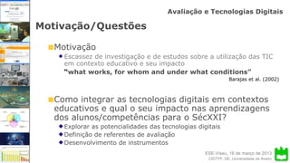 ESE-Viseu, 16 de março de 2013
Avaliação e Tecnologias Digitais
CIDTFF, DE, Universidade de Aveiro
Motivação/Questões
Motivação
Escassez de investigação e de estudos sobre a utilização das TIC
em contexto educativo e seu impacto
“what works, for whom and under what conditions”
Barajas et al. (2002)
Como integrar as tecnologias digitais em contextos
educativos e qual o seu impacto nas aprendizagens
dos alunos/competências para o SécXXI?
Explorar as potencialidades das tecnologias digitais
Definição de referentes de avaliação
Desenvolvimento de instrumentos
 