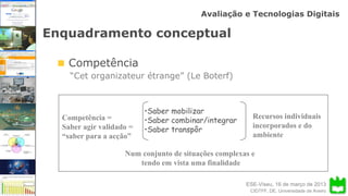 ESE-Viseu, 16 de março de 2013
Avaliação e Tecnologias Digitais
CIDTFF, DE, Universidade de Aveiro
Enquadramento conceptual
Competência
“Cet organizateur étrange” (Le Boterf)
Competência =
Saber agir validado =
“saber para a acção”
•Saber mobilizar
•Saber combinar/integrar
•Saber transpôr
Recursos individuais
incorporados e do
ambiente
Num conjunto de situações complexas e
tendo em vista uma finalidade
 