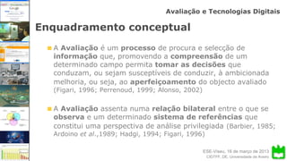 ESE-Viseu, 16 de março de 2013
Avaliação e Tecnologias Digitais
CIDTFF, DE, Universidade de Aveiro
Enquadramento conceptual
A Avaliação é um processo de procura e selecção de
informação que, promovendo a compreensão de um
determinado campo permita tomar as decisões que
conduzam, ou sejam susceptíveis de conduzir, à ambicionada
melhoria, ou seja, ao aperfeiçoamento do objecto avaliado
(Figari, 1996; Perrenoud, 1999; Alonso, 2002)
A Avaliação assenta numa relação bilateral entre o que se
observa e um determinado sistema de referências que
constitui uma perspectiva de análise privilegiada (Barbier, 1985;
Ardoino et al.,1989; Hadgi, 1994; Figari, 1996)
 