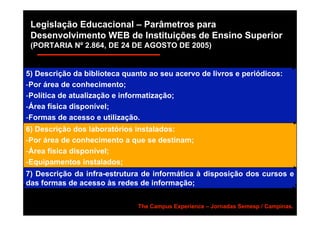 Legislação Educacional – Parâmetros para
 Desenvolvimento WEB de Instituições de Ensino Superior
 (PORTARIA Nº 2.864, DE 24 DE AGOSTO DE 2005)


5) Descrição da biblioteca quanto ao seu acervo de livros e periódicos:
-Por área de conhecimento;
-Política de atualização e informatização;
-Área física disponível;
-Formas de acesso e utilização.
6) Descrição dos laboratórios instalados:
-Por área de conhecimento a que se destinam;
-Área física disponível;
-Equipamentos instalados;
7) Descrição da infra-estrutura de informática à disposição dos cursos e
das formas de acesso às redes de informação;


                               The Campus Experience – Jornadas Semesp / Campinas.
 