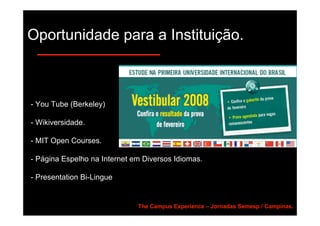 Oportunidade para a Instituição.



- You Tube (Berkeley)

- Wikiversidade.

- MIT Open Courses.

- Página Espelho na Internet em Diversos Idiomas.

- Presentation Bi-Lingue


                              The Campus Experience – Jornadas Semesp / Campinas.
 