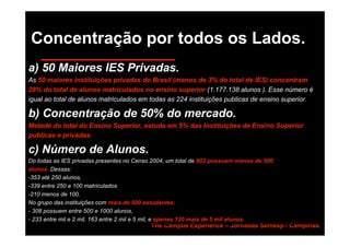 Concentração por todos os Lados.
a) 50 Maiores IES Privadas.
As 50 maiores instituições privadas do Brasil (menos de 3% do total de IES) concentram
28% do total de alunos matriculados no ensino superior (1.177.138 alunos ). Esse número é
igual ao total de alunos matriculados em todas as 224 instituições publicas de ensino superior.

b) Concentração de 50% do mercado.
Metade do total do Ensino Superior, estuda em 5% das Instituições de Ensino Superior
publicas e privadas.

c) Número de Alunos.
Do todas as IES privadas presentes no Censo 2004, um total de 902 possuem menos de 500
alunos. Dessas:
-353 até 250 alunos,
-339 entre 250 e 100 matriculados
-210 menos de 100.
No grupo das instituições com mais de 500 estudantes:
- 308 possuem entre 500 e 1000 alunos,
- 233 entre mil e 2 mil, 163 entre 2 mil e 5 mil, e apenas 120 mais de 5 mil alunos.
                                           The Campus Experience – Jornadas Semesp / Campinas.
 