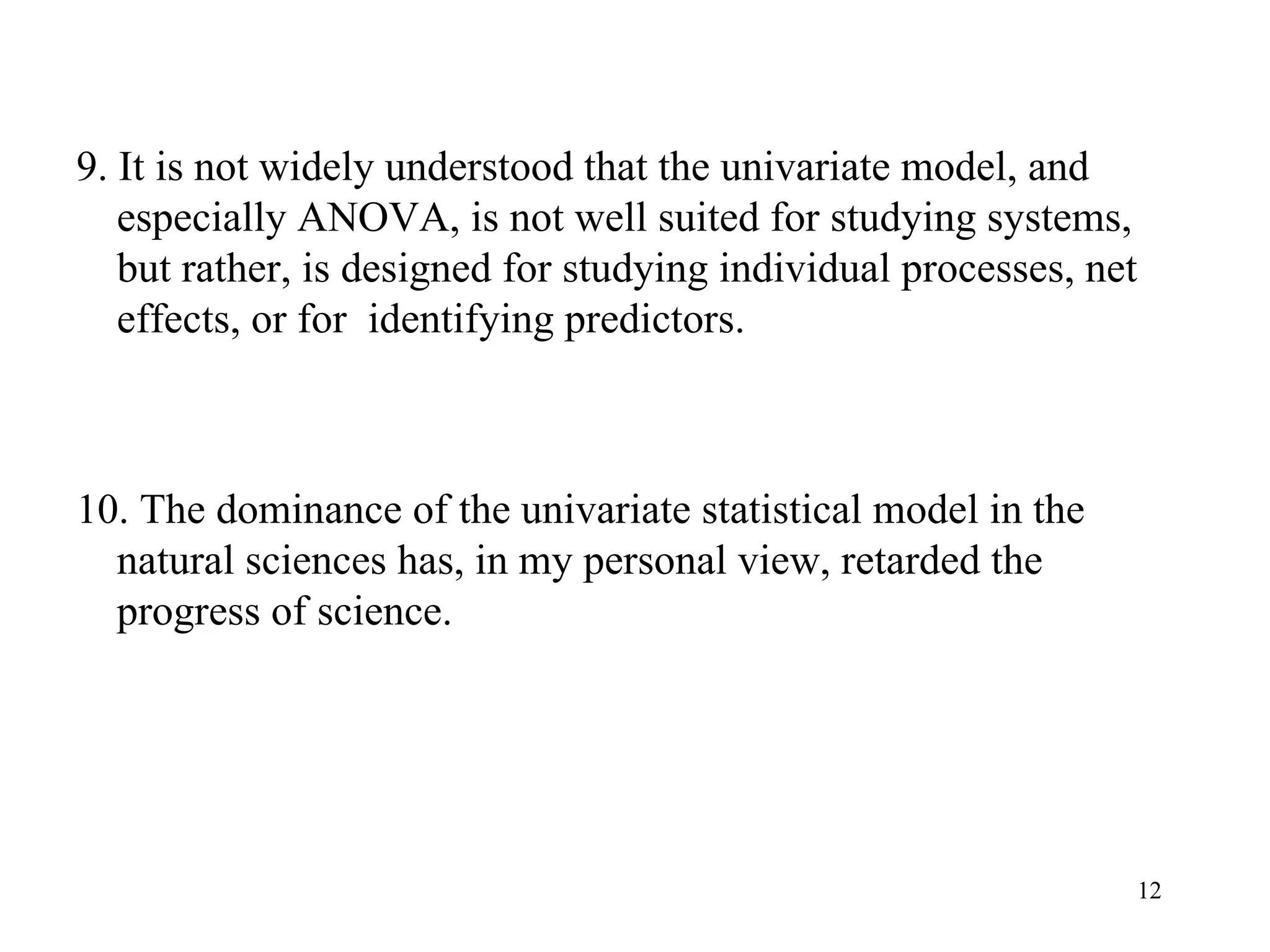 9. It is not widely understood that the univariate model, and especially ANOVA, is not well suited for studying systems, but rather, is designed for studying individual processes, net effects, or for  identifying predictors.  10. The dominance of the univariate statistical model in the natural sciences has, in my personal view, retarded the progress of science.  
