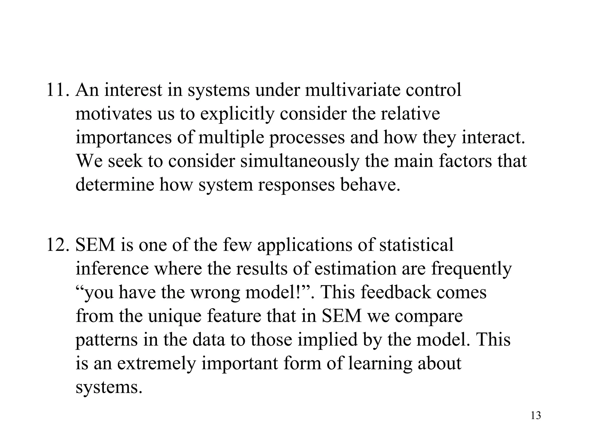 11. An interest in systems under multivariate control motivates us to explicitly consider the relative importances of multiple processes and how they interact. We seek to consider simultaneously the main factors that determine how system responses behave.  12. SEM is one of the few applications of statistical inference where the results of estimation are frequently “you have the wrong model!”. This feedback comes from the unique feature that in SEM we compare patterns in the data to those implied by the model. This is an extremely important form of learning about systems. 