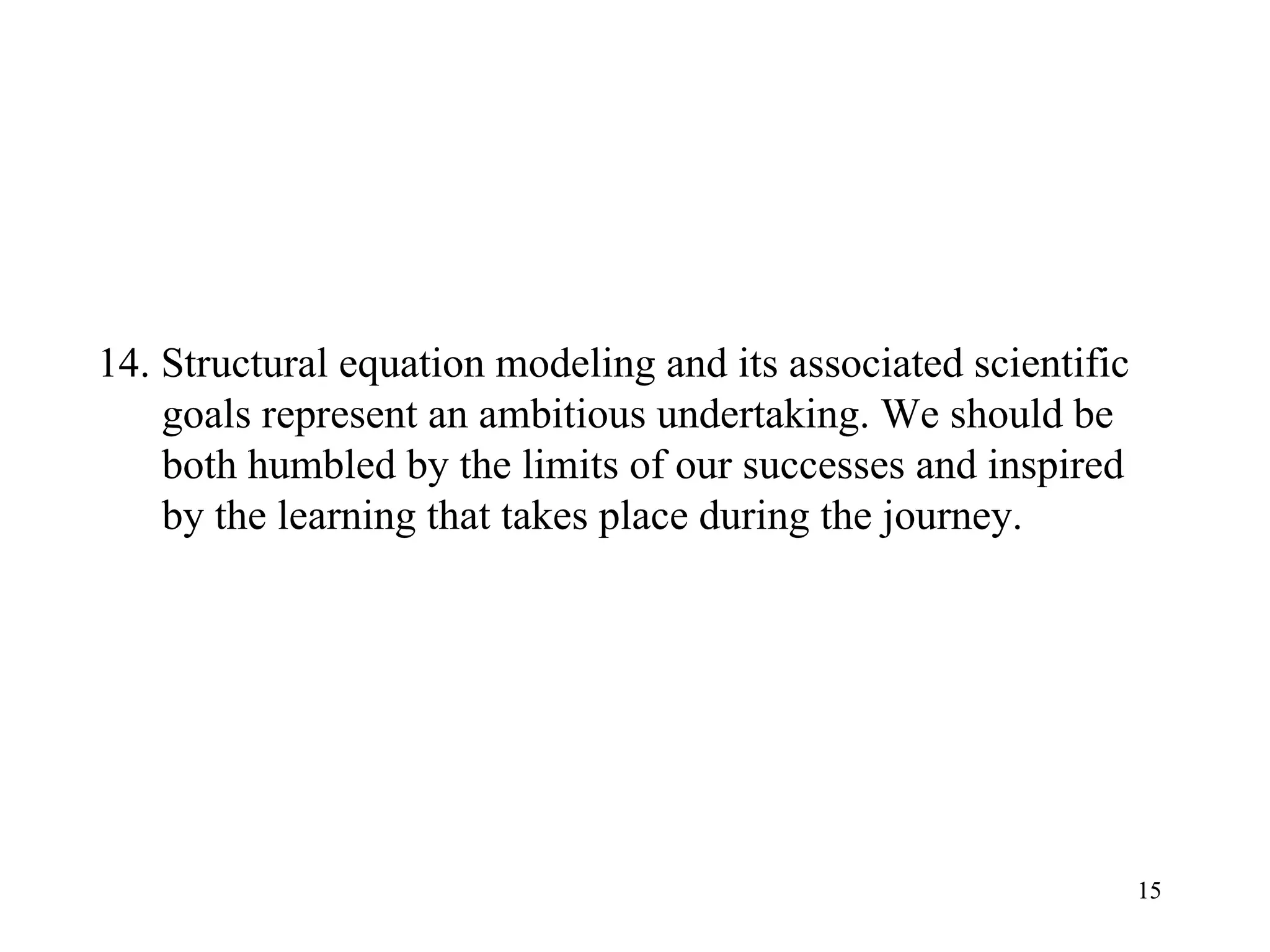 14. Structural equation modeling and its associated scientific goals represent an ambitious undertaking. We should be both humbled by the limits of our successes and inspired by the learning that takes place during the journey.  