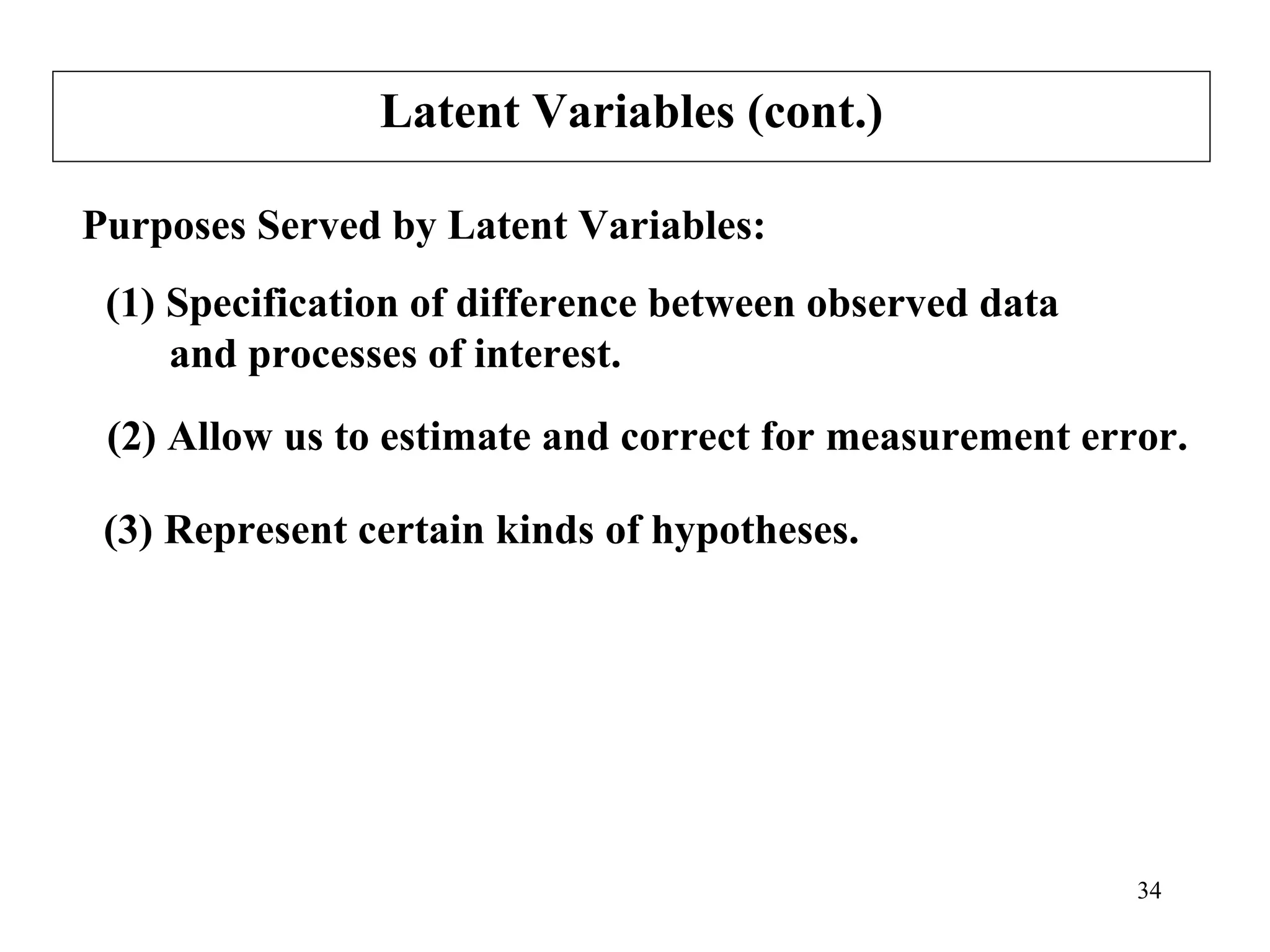 Latent Variables (cont.) Purposes Served by Latent Variables: (2) Allow us to estimate and correct for measurement error. (3) Represent certain kinds of hypotheses. (1) Specification of difference between observed data  and processes of interest. 