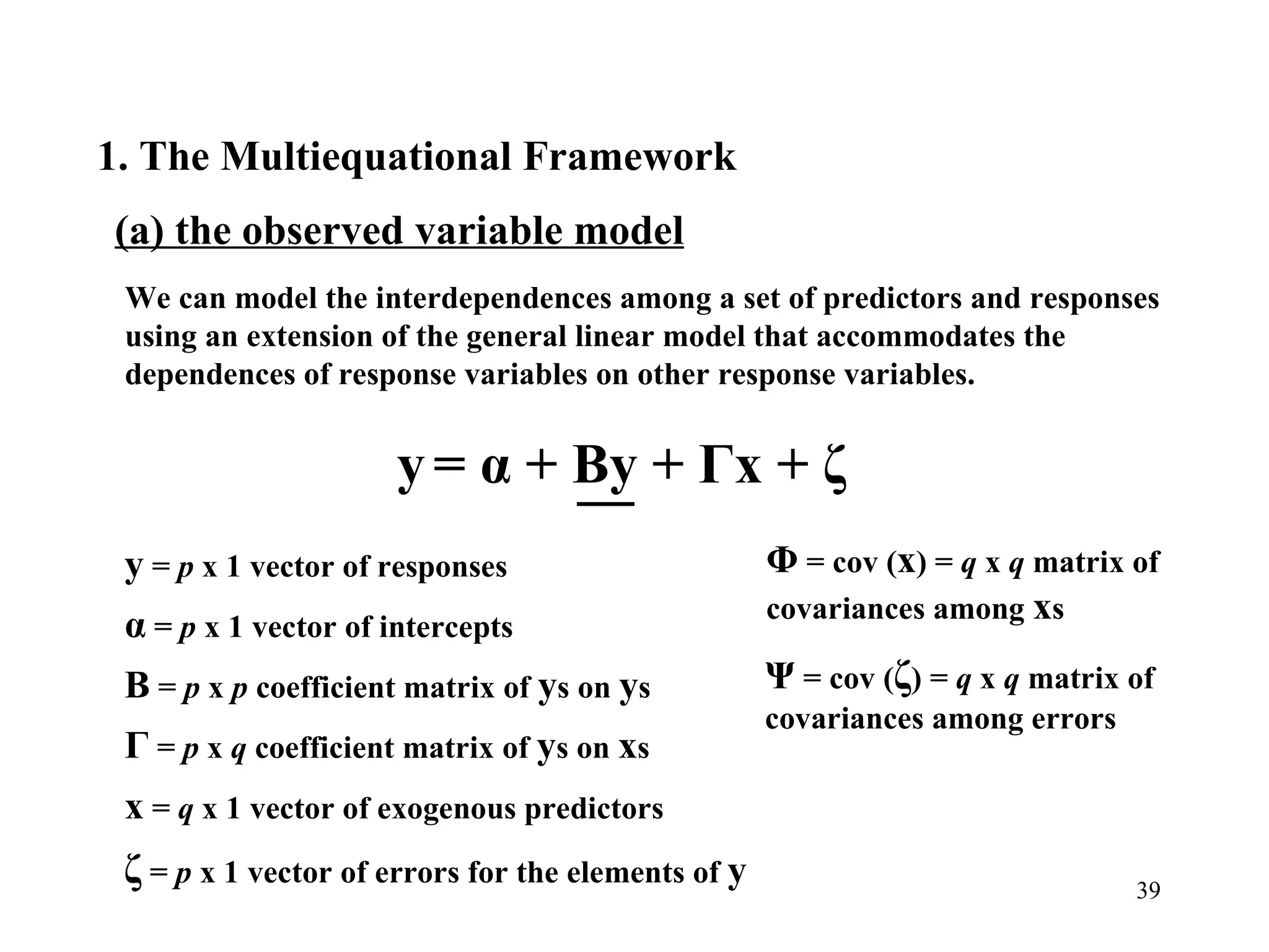 1. The Multiequational Framework  (a) the observed variable model We can model the interdependences among a set of predictors and responses using an extension of the general linear model that accommodates the dependences of response variables on other response variables. y  =  p  x 1 vector of responses  α  =  p  x 1 vector of intercepts  Β  =  p  x  p  coefficient matrix of  y s on  y s Γ  =  p  x  q  coefficient matrix of  y s on  x s x  =  q  x 1 vector of exogenous predictors  ζ  =  p  x 1 vector of errors for the elements of  y   Φ  = cov ( x ) =  q  x  q  matrix of covariances among  x s Ψ  = cov ( ζ ) =  q  x  q  matrix of covariances among errors y   = α +  Β y +  Γ x + ζ 