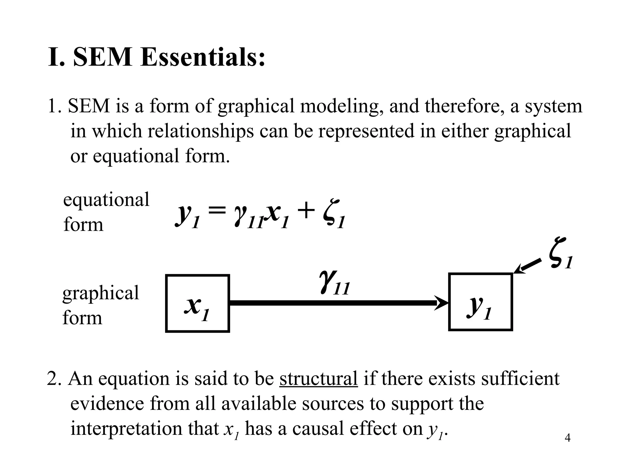 I. SEM Essentials: 1. SEM is a form of graphical modeling, and therefore, a system in which relationships can be represented in either graphical or equational form. 2. An equation is said to be  structural  if there exists sufficient evidence from all available sources to support the interpretation that  x 1  has a causal effect on  y 1 . x 1 y 1  1  11 graphical form y 1  =  γ 11 x 1  +  ζ 1 equational form 
