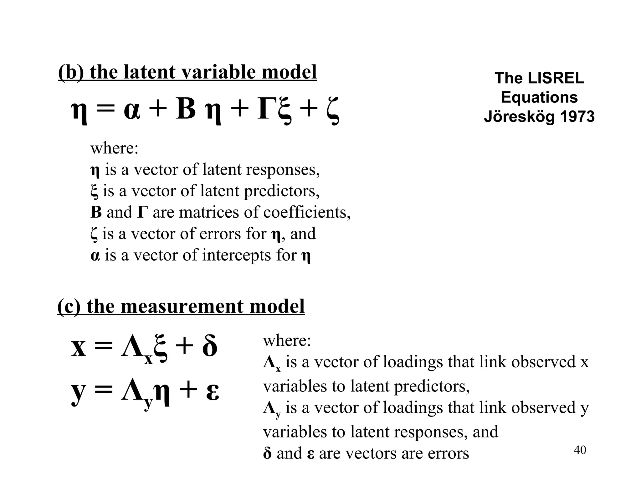 The LISREL Equations Jöreskög 1973 (b) the latent variable model η = α + Β η + Γ ξ  + ζ x =  Λ x ξ  +  δ y =  Λ y η  +  ε where:  η  is a vector of latent responses, ξ  is a vector of latent predictors, Β  and  Γ  are matrices of coefficients, ζ  is a vector of errors for  η , and α  is a vector of intercepts for  η (c) the measurement model where:  Λ x  is a vector of loadings that link observed x variables to latent predictors, Λ y  is a vector of loadings that link observed y variables to latent responses, and δ  and  ε  are vectors are errors 