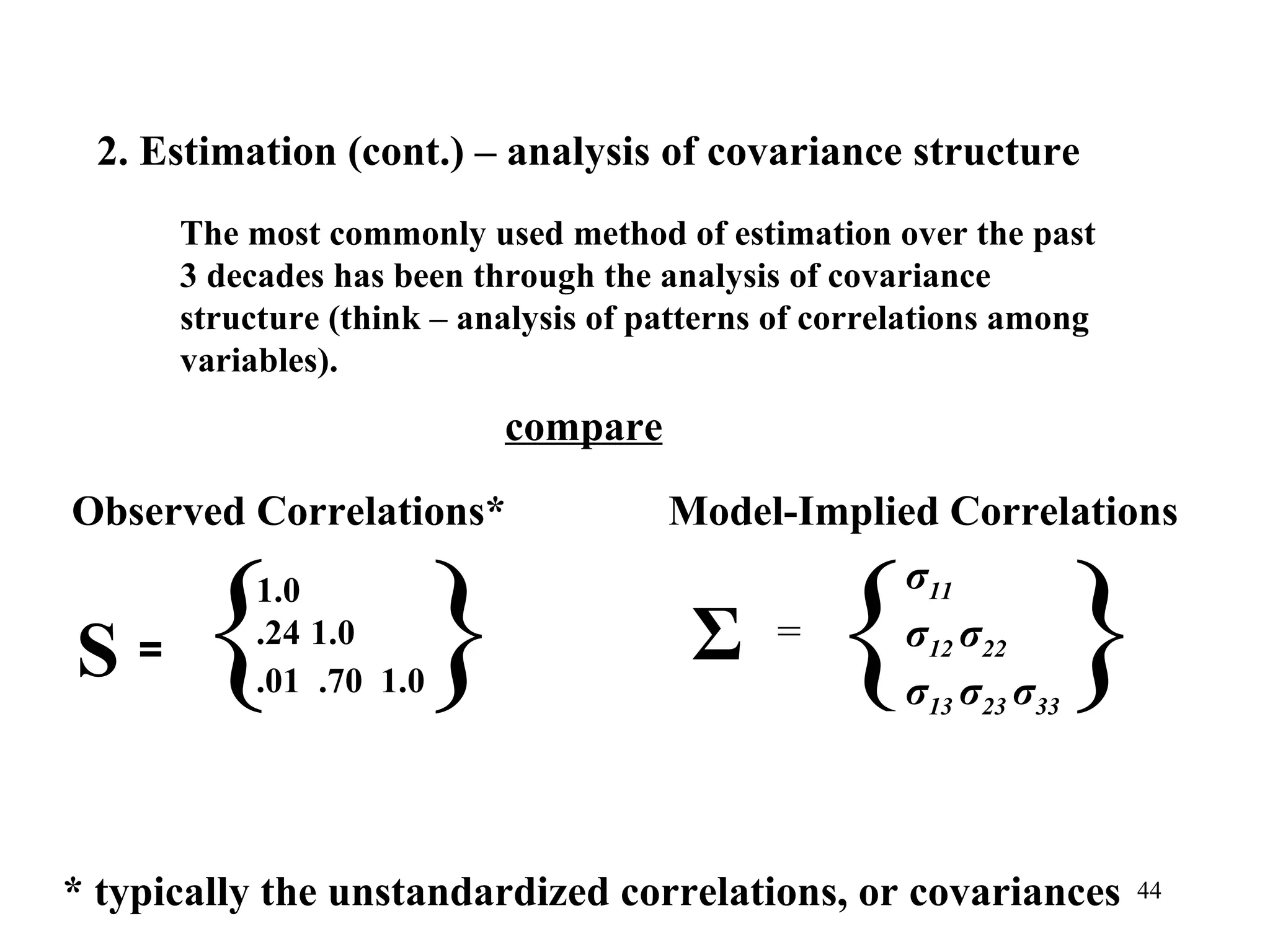 Σ = { σ 11 σ 12  σ 22 σ 13  σ 23  σ 33 } Model-Implied Correlations Observed Correlations* { 1.0 .24   1.0 .01  .70  1.0 } S = * typically the unstandardized correlations, or covariances 2. Estimation (cont.) – analysis of covariance structure  The most commonly used method of estimation over the past 3 decades has been through the analysis of covariance structure (think – analysis of patterns of correlations among variables).  compare 