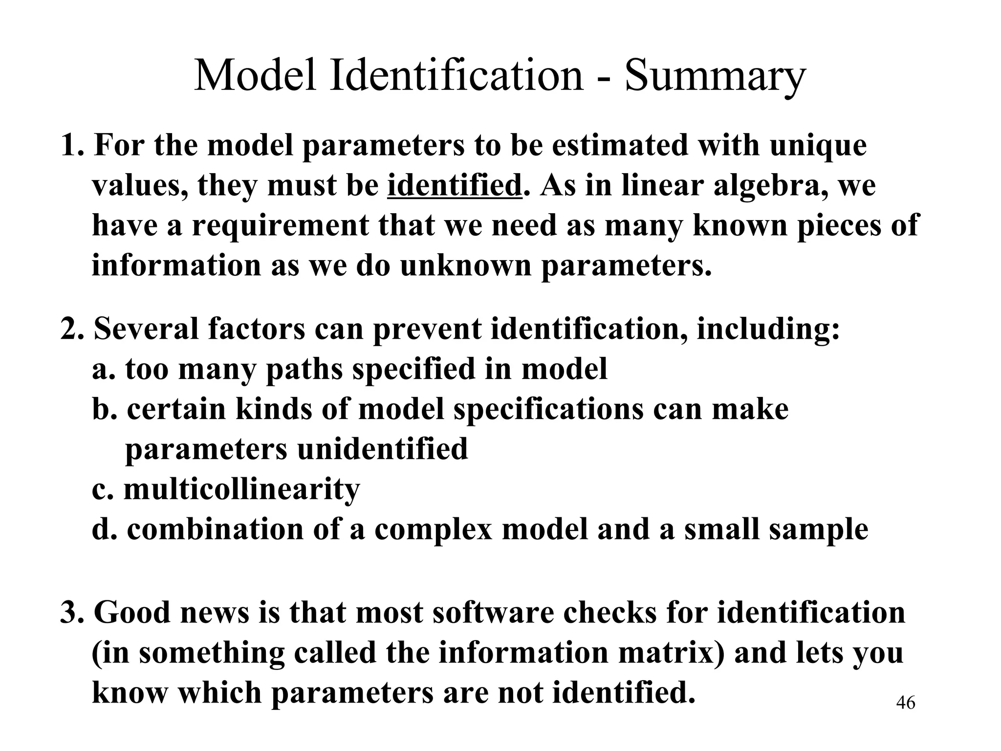 Model Identification - Summary 2. Several factors can prevent identification, including: a. too many paths specified in model b. certain kinds of model specifications can make    parameters unidentified c. multicollinearity d. combination of a complex model and a small sample 1. For the model parameters to be estimated with unique values, they must be  identified . As in linear algebra, we have a requirement that we need as many known pieces of information as we do unknown parameters. 3. Good news is that most software checks for identification (in something called the information matrix) and lets you know which parameters are not identified. 