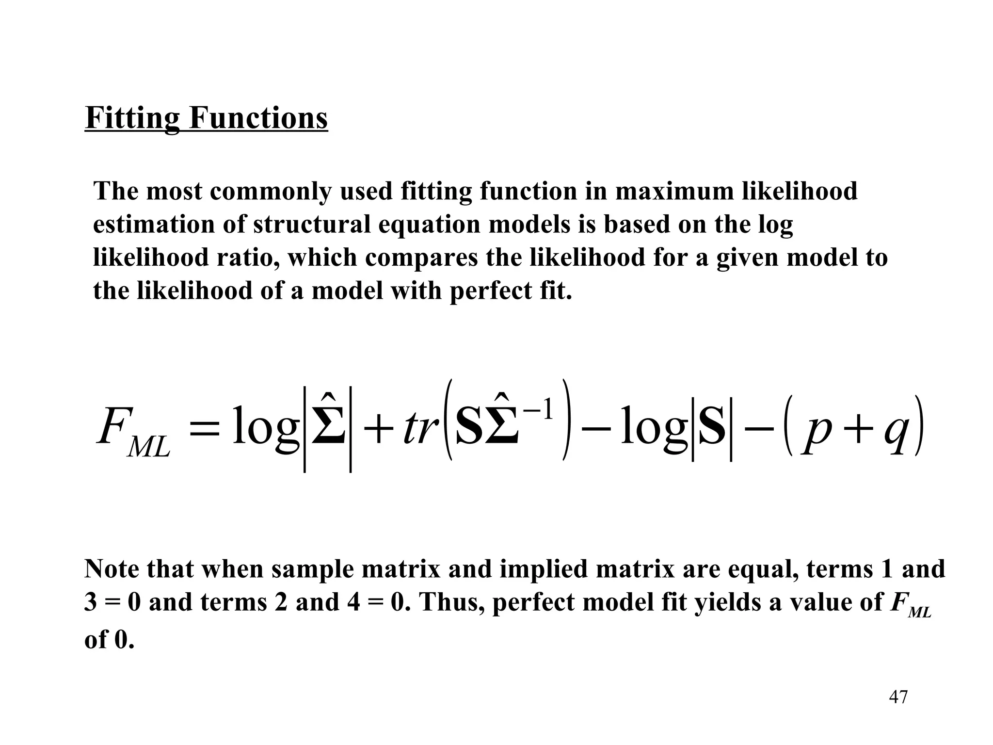 The most commonly used fitting function in maximum likelihood estimation of structural equation models is based on the log likelihood ratio, which compares the likelihood for a given model to the likelihood of a model with perfect fit.  Fitting Functions Note that when sample matrix and implied matrix are equal, terms 1 and 3 = 0 and terms 2 and 4 = 0. Thus, perfect model fit yields a value of  F ML  of 0. 