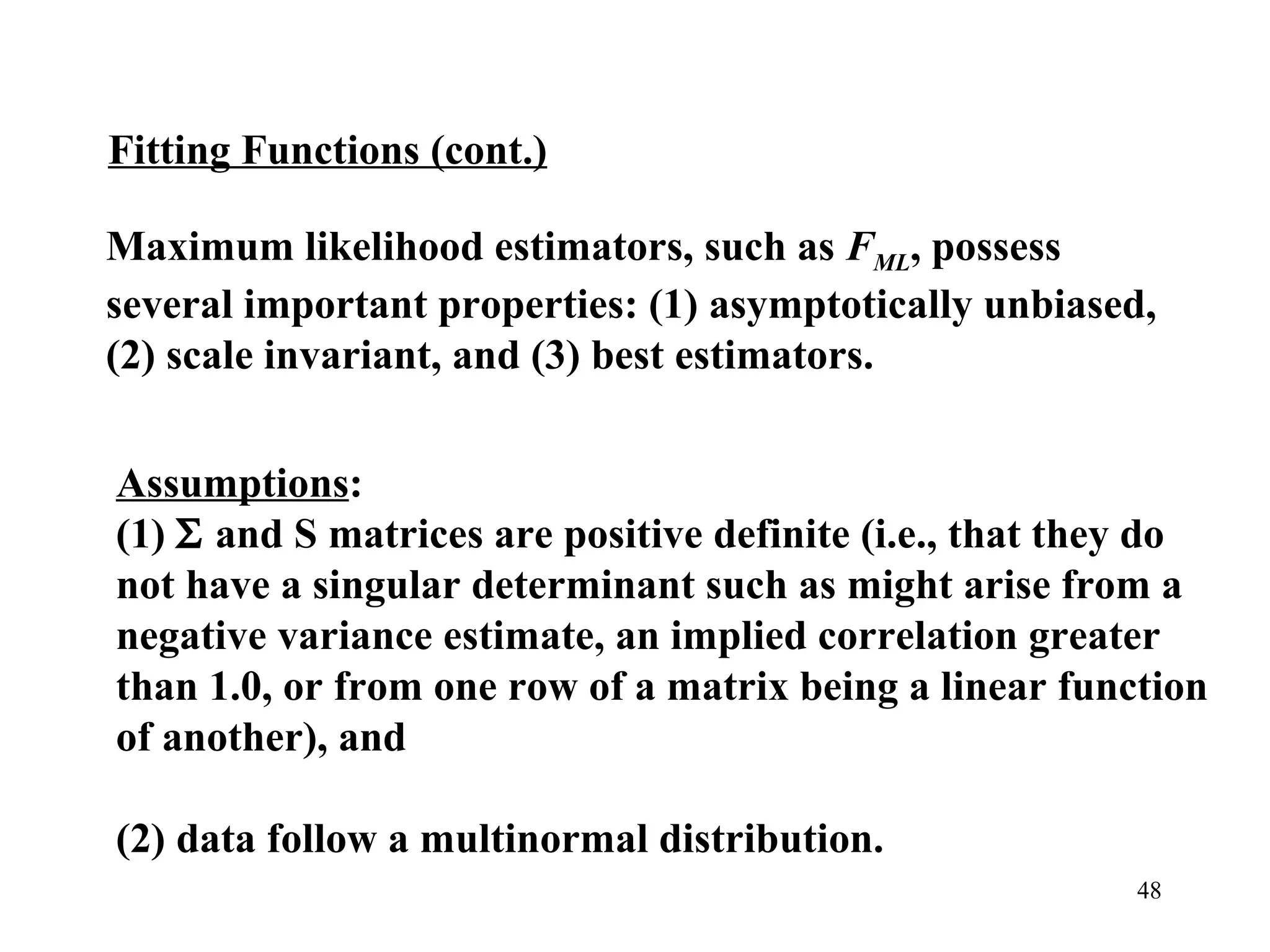 Maximum likelihood estimators, such as  F ML , possess several important properties: (1) asymptotically unbiased, (2) scale invariant, and (3) best estimators. Assumptions :  (1)    and S matrices are positive definite (i.e., that they do not have a singular determinant such as might arise from a negative variance estimate, an implied correlation greater than 1.0, or from one row of a matrix being a linear function of another), and  (2) data follow a multinormal distribution. Fitting Functions (cont.) 
