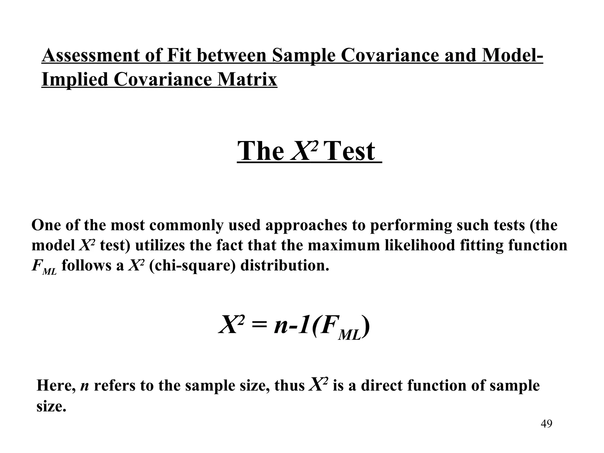One of the most commonly used approaches to performing such tests (the model  Χ 2  test) utilizes the fact that the maximum likelihood fitting function  F ML  follows a  X 2  (chi-square) distribution.  The  Χ 2  Test  X 2  =  n-1(F ML ) Here,  n  refers to the sample size, thus  X 2  is a direct function of sample size.  Assessment of Fit between Sample Covariance and Model- Implied Covariance Matrix 