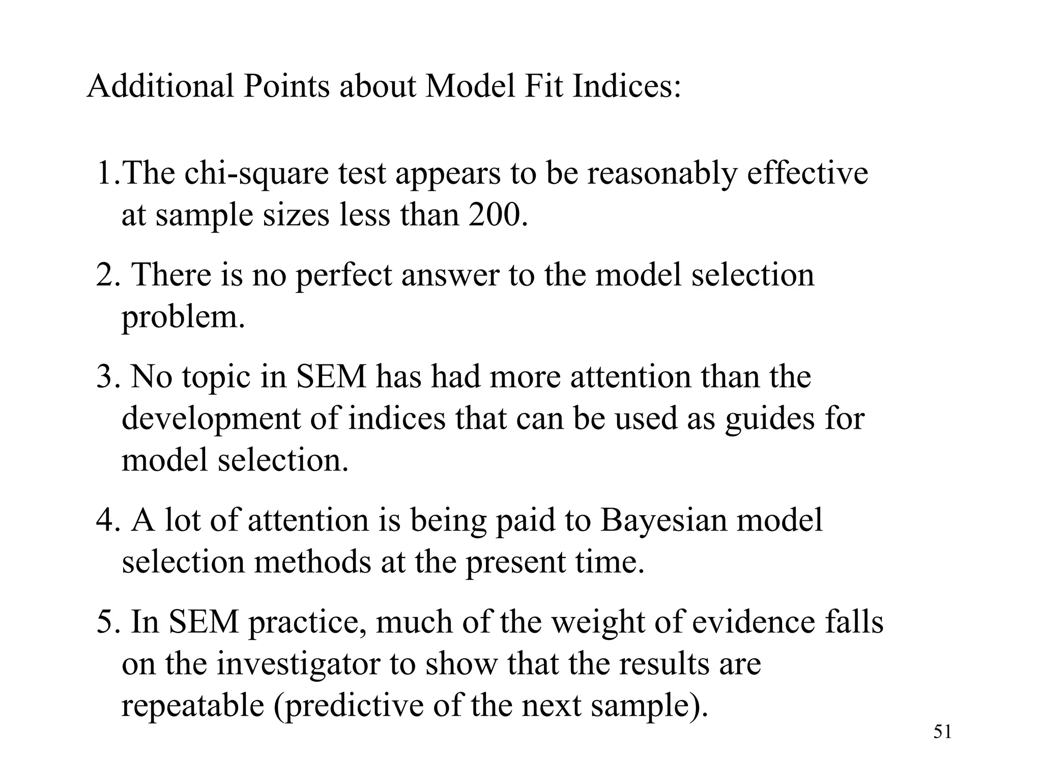 Additional Points about Model Fit Indices: 1.The chi-square test appears to be reasonably effective at sample sizes less than 200.  2. There is no perfect answer to the model selection problem.  4. A lot of attention is being paid to Bayesian model selection methods at the present time.  3. No topic in SEM has had more attention than the development of indices that can be used as guides for model selection.  5. In SEM practice, much of the weight of evidence falls on the investigator to show that the results are repeatable (predictive of the next sample).  