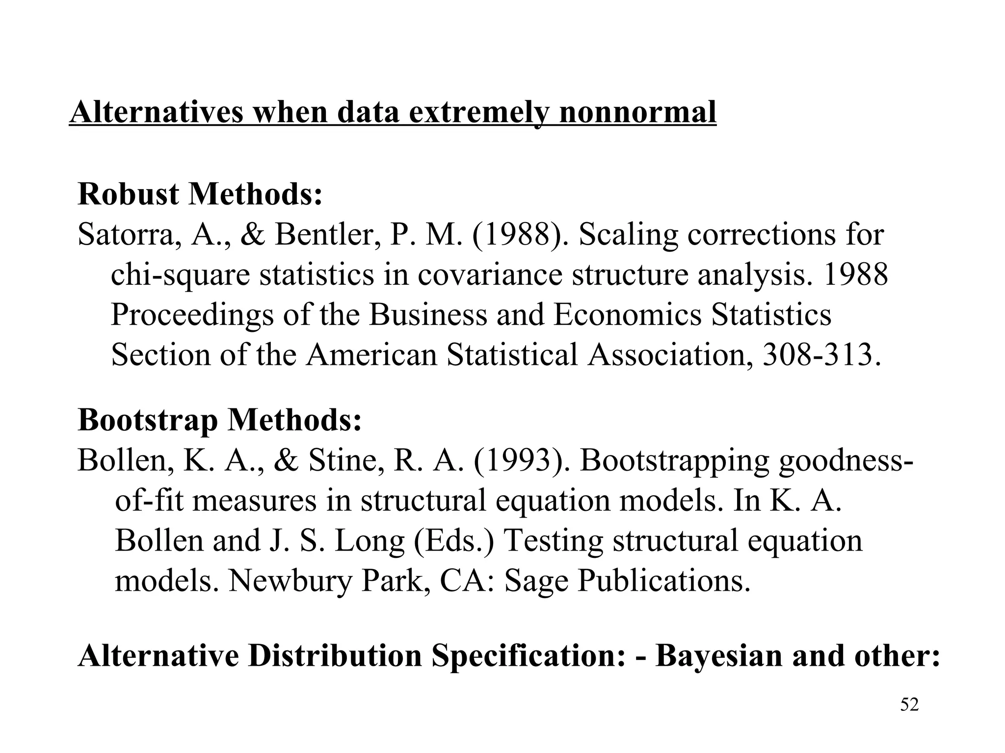 Alternatives when data extremely nonnormal Robust Methods:  Satorra, A., & Bentler, P. M. (1988). Scaling corrections for chi-square statistics in covariance structure analysis. 1988 Proceedings of the Business and Economics Statistics Section of the American Statistical Association, 308-313. Bootstrap Methods: Bollen, K. A., & Stine, R. A. (1993). Bootstrapping goodness-of-fit measures in structural equation models. In K. A. Bollen and J. S. Long (Eds.) Testing structural equation models. Newbury Park, CA: Sage Publications.   Alternative Distribution Specification: - Bayesian and other: 