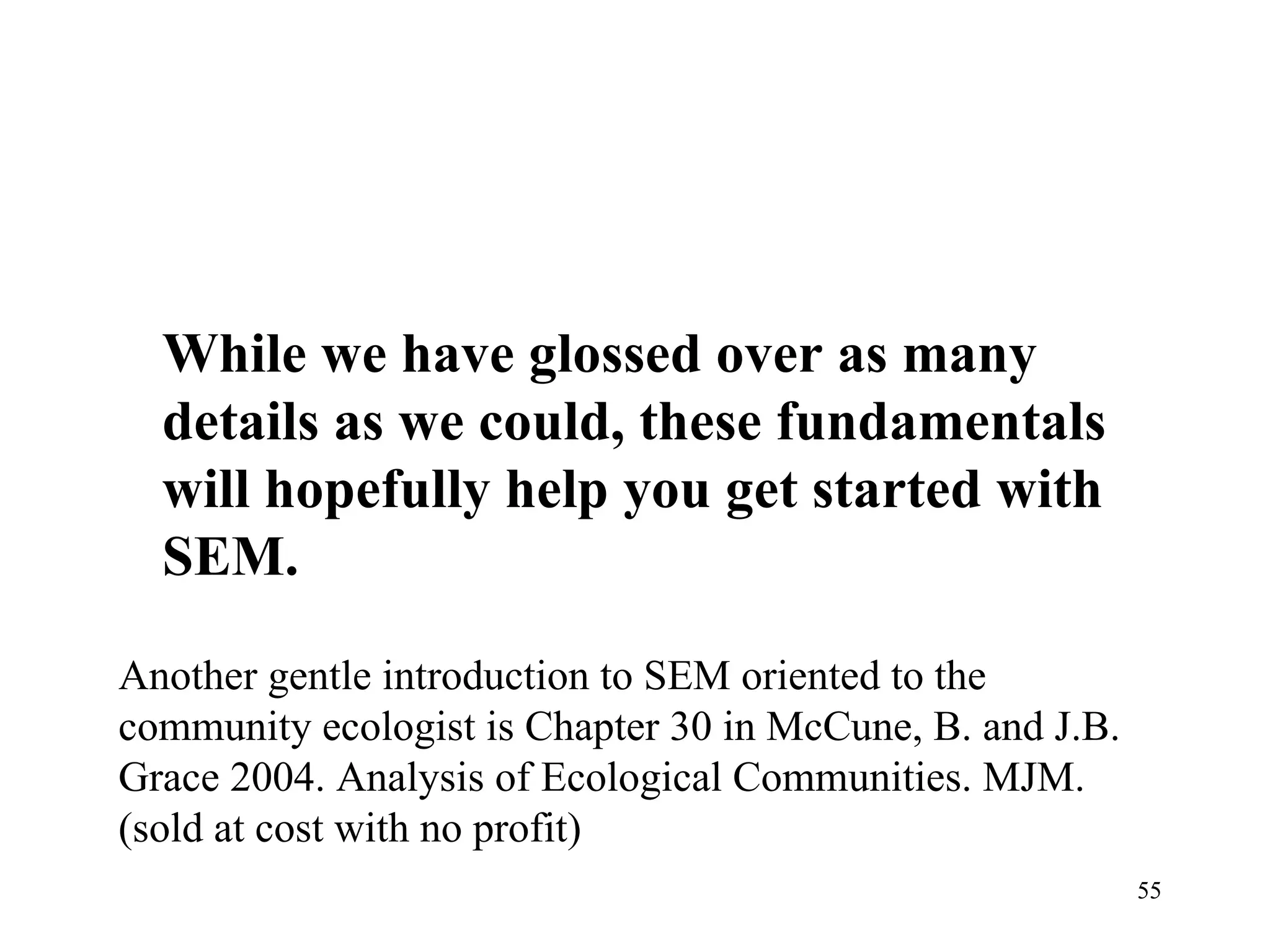 While we have glossed over as many details as we could, these fundamentals will hopefully help you get started with SEM.  Another gentle introduction to SEM oriented to the community ecologist is Chapter 30 in McCune, B. and J.B. Grace 2004. Analysis of Ecological Communities. MJM. (sold at cost with no profit) 