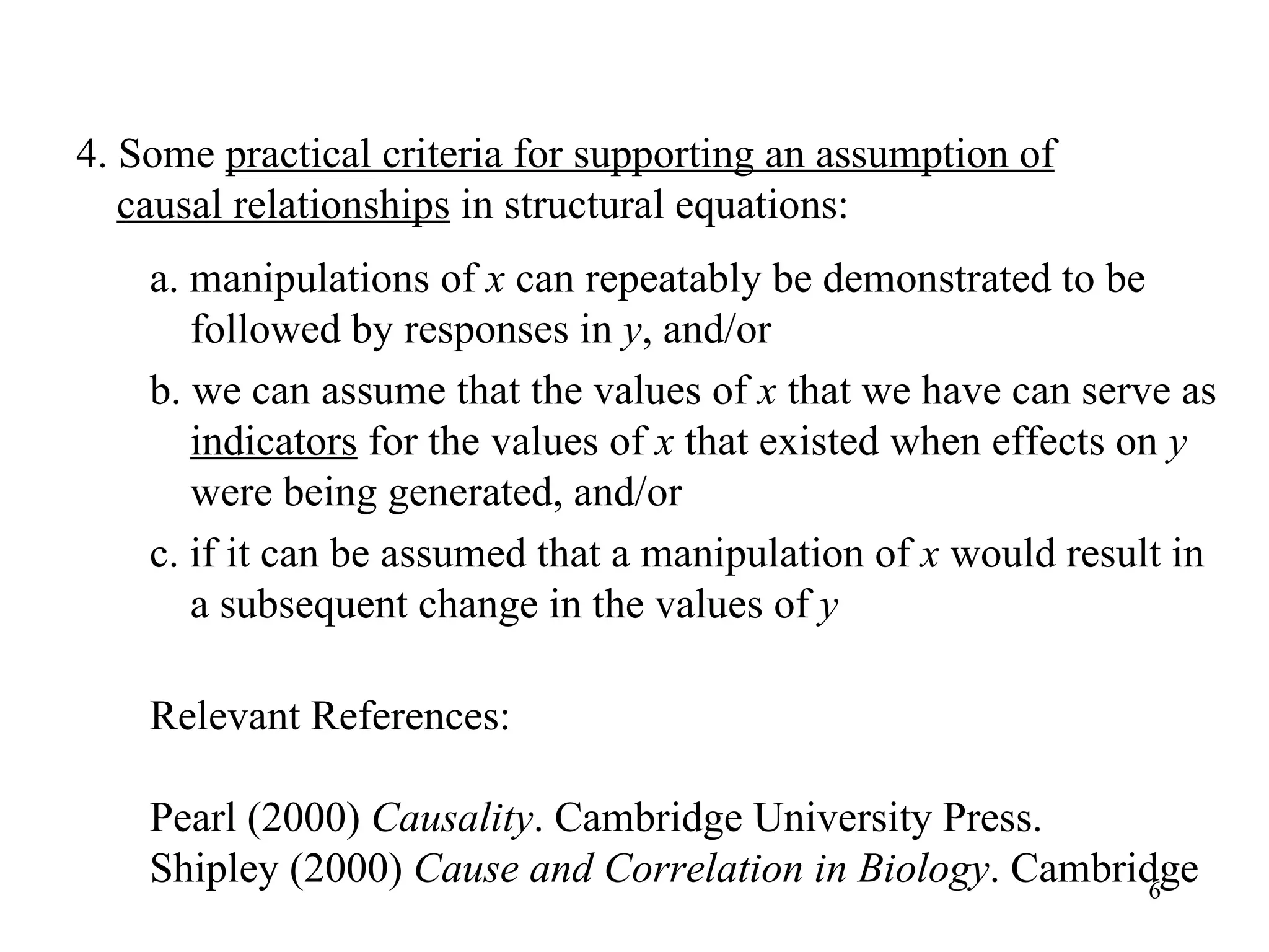 a. manipulations of  x  can repeatably be demonstrated to be followed by responses in  y , and/or b. we can assume that the values of  x  that we have can serve as  indicators  for the values of  x  that existed when effects on  y  were being generated, and/or c. if it can be assumed that a manipulation of  x  would result in a subsequent change in the values of  y   Relevant References: Pearl (2000)  Causality . Cambridge University Press.  Shipley (2000)  Cause and Correlation in Biology . Cambridge 4. Some  practical criteria for supporting an assumption of   causal relationships  in structural equations: 