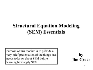 Structural Equation Modeling (SEM) Essentials by Jim Grace Purpose of this module is to provide a very brief presentation of the things one needs to know about SEM before learning how apply SEM. 