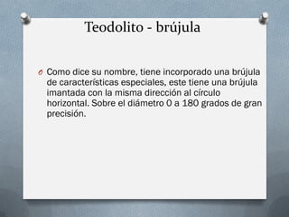 Teodolito - brújula
O Como dice su nombre, tiene incorporado una brújula
de características especiales, este tiene una brújula
imantada con la misma dirección al círculo
horizontal. Sobre el diámetro 0 a 180 grados de gran
precisión.
 