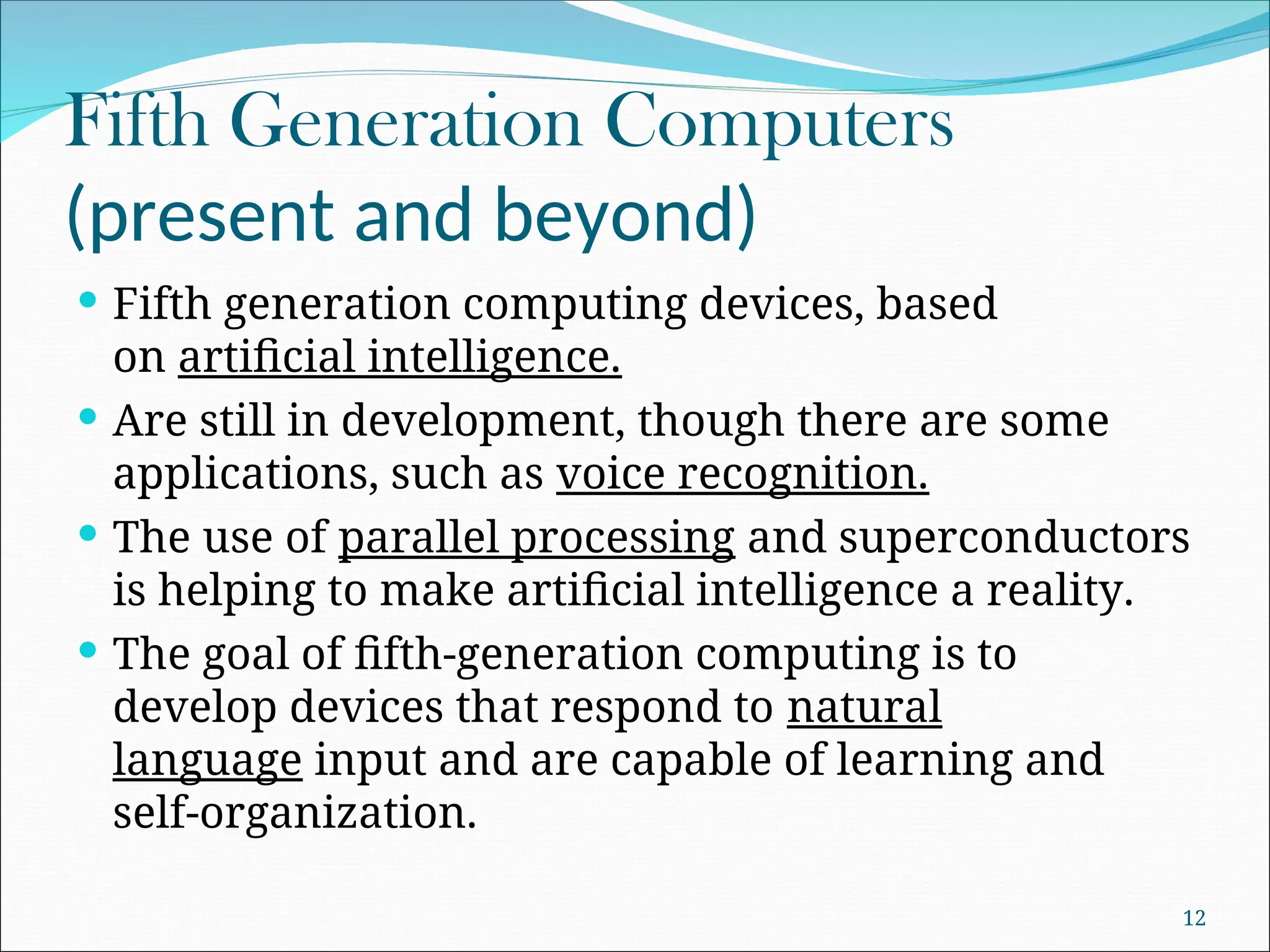 Fifth Generation Computers
(present and beyond)
 Fifth generation computing devices, based
on artificial intelligence.
 Are still in development, though there are some
applications, such as voice recognition.
 The use of parallel processing and superconductors
is helping to make artificial intelligence a reality.
 The goal of fifth-generation computing is to
develop devices that respond to natural
language input and are capable of learning and
self-organization.
12
 