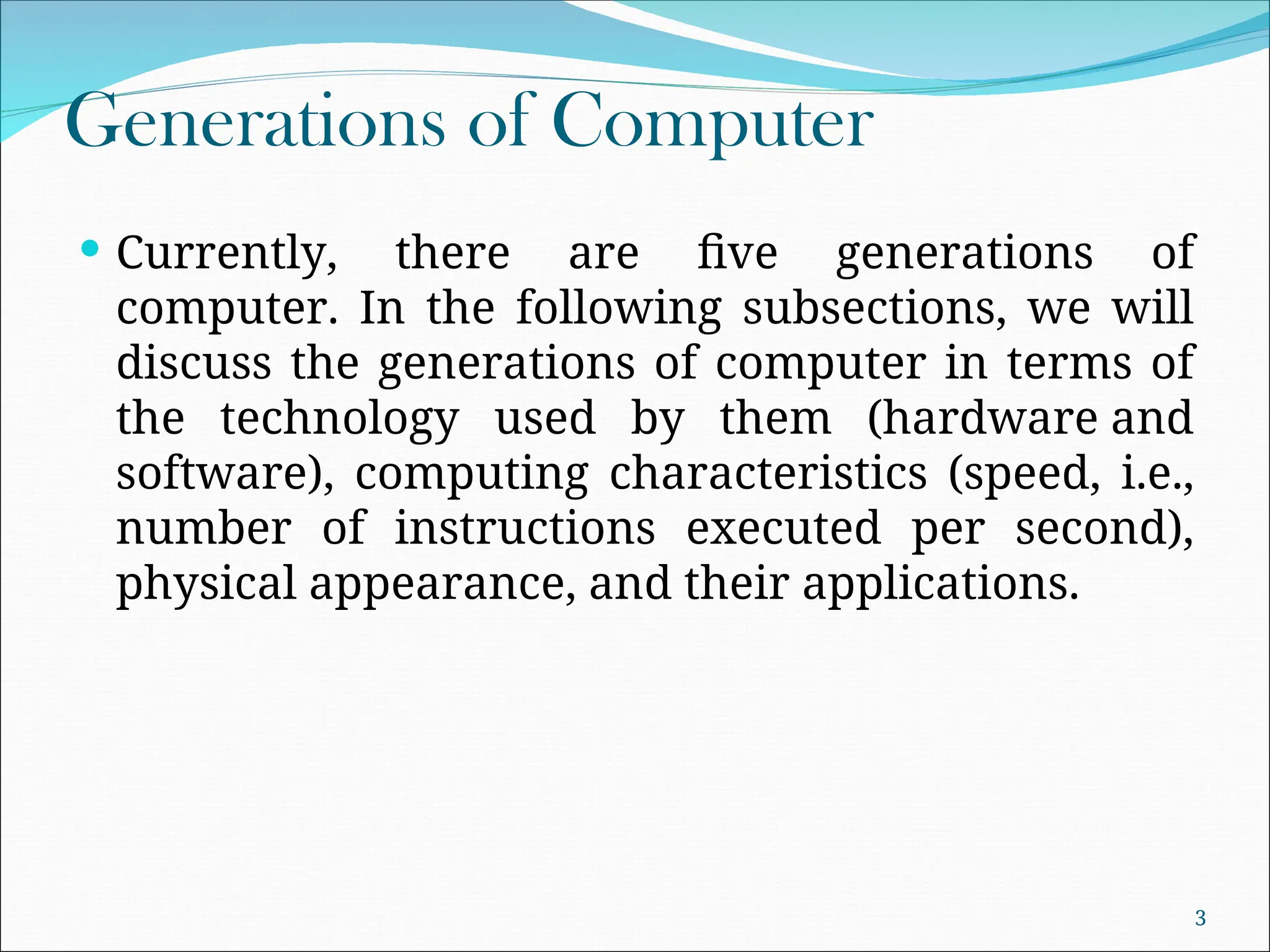 Generations of Computer
 Currently, there are five generations of
computer. In the following subsections, we will
discuss the generations of computer in terms of
the technology used by them (hardware and
software), computing characteristics (speed, i.e.,
number of instructions executed per second),
physical appearance, and their applications.
3
 