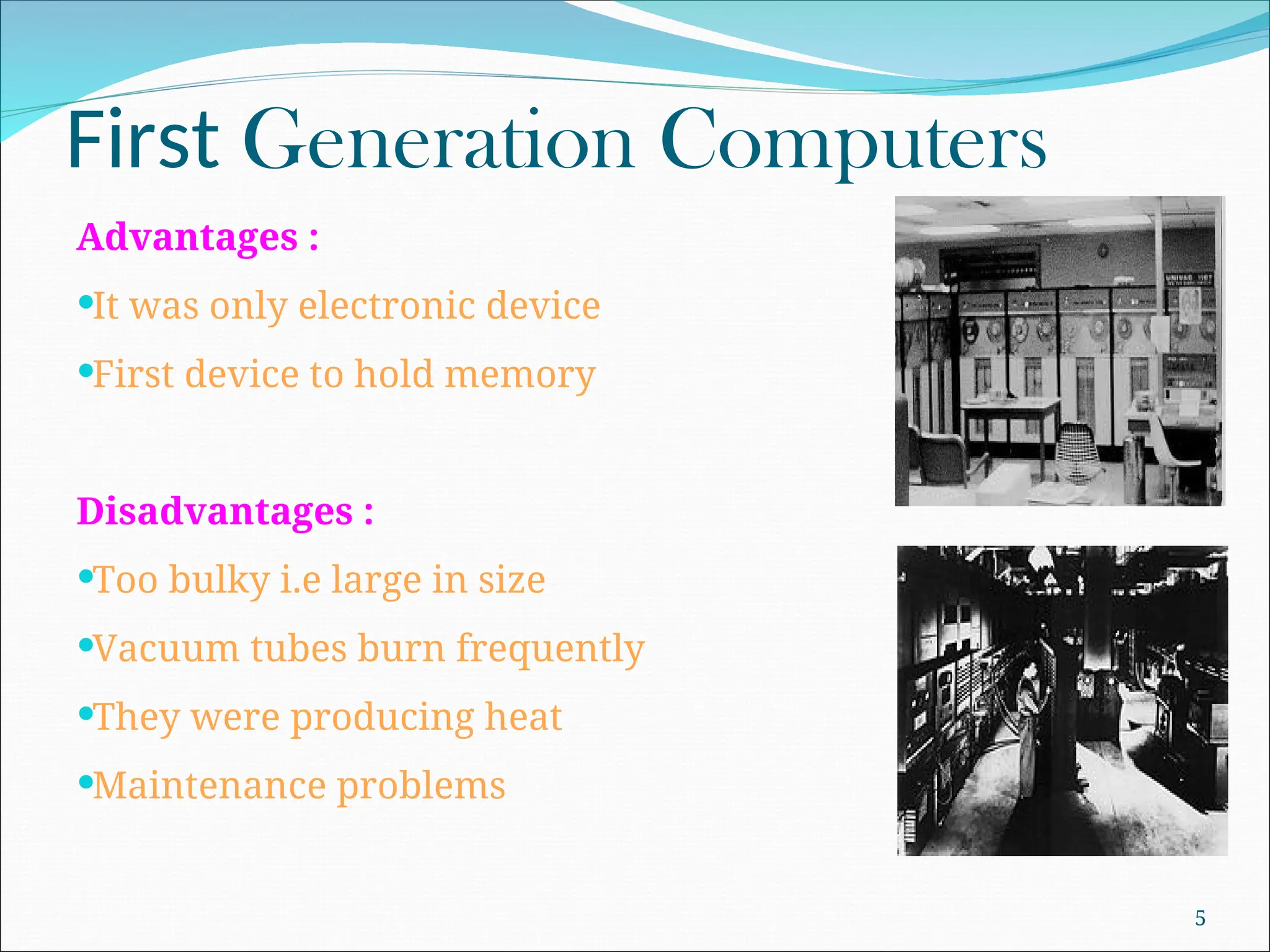 First Generation Computers
Advantages :
It was only electronic device
First device to hold memory
Disadvantages :
Too bulky i.e large in size
Vacuum tubes burn frequently
They were producing heat
Maintenance problems
5
 