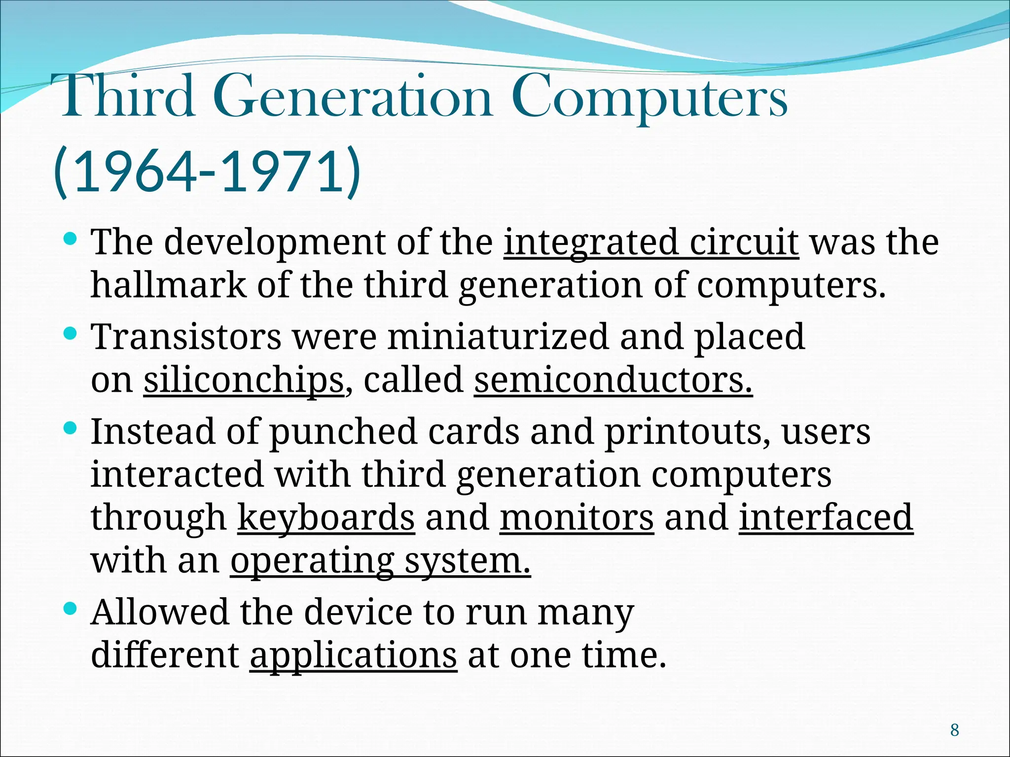 Third Generation Computers
(1964-1971)
 The development of the integrated circuit was the
hallmark of the third generation of computers.
 Transistors were miniaturized and placed
on siliconchips, called semiconductors.
 Instead of punched cards and printouts, users
interacted with third generation computers
through keyboards and monitors and interfaced
with an operating system.
 Allowed the device to run many
different applications at one time.
8
 