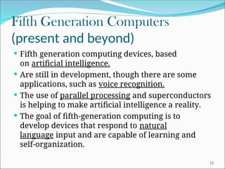 Fifth Generation Computers
(present and beyond)
 Fifth generation computing devices, based
on artificial intelligence.
 Are still in development, though there are some
applications, such as voice recognition.
 The use of parallel processing and superconductors
is helping to make artificial intelligence a reality.
 The goal of fifth-generation computing is to
develop devices that respond to natural
language input and are capable of learning and
self-organization.
12
 