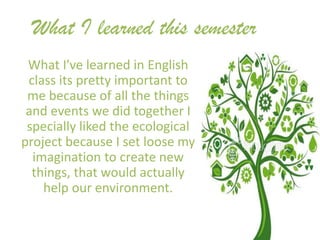 What I learned this semester
 What I've learned in English
 class its pretty important to
 me because of all the things
 and events we did together I
 specially liked the ecological
project because I set loose my
  imagination to create new
  things, that would actually
    help our environment.
 