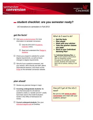 student checklist: are you semester ready?
     UC transitions to semesters in Fall 2012



get the facts!                                       What do I need to do?
 Visit www.uc.edu/conversion for more                Get the facts
   information on semester conversion.                Plan ahead
                                                      Meet with your advisor
        View the 2012-2013 Academic                  Take the quarter classes
           Calendar online.                            you need
        Read and understand the Pledge to            Stick to your Individual
           Students.
                                                       Advising Plan*

                                                     *An Individual Advising Plan, or
 Check your program’s website for current            IAP, is each student’s personalized
   degree requirements, as well as future             plan for scheduling courses
   changes to degree requirements.                    throughout the semester conversion
                                                      process. Students will create their
 Get all of your questions answered: visit           plans with an advisor, starting in Fall
   your advisor, talk to faculty and staff, attend    2011.
   informational sessions, and check out the
   FAQs on the semester conversion website.




plan ahead!
 Declare any planned change in major.

 Incoming undergraduate students: Be                How will I get all the info I
   sure that transcripts for all external            need?
   academic credit (i.e. transfer and A.P. credit)
                                                     Be sure to visit www.uc.edu/
   have been sent to the Credit Evaluation
                                                     conversion and meet with your
   Center in the Office of Admissions for
                                                     academic advisor!
   review.

 Current undergrad students: Run your
   individual degree audit at OneStop.
 