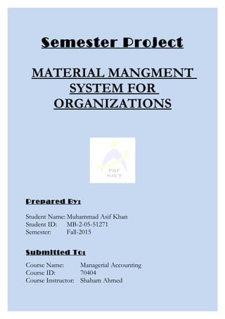 Semester Project
MATERIAL MANGMENT
SYSTEM FOR
ORGANIZATIONS
Prepared By:
Student Name: Muhammad Asif Khan
Student ID: MB-2-05-51271
Semester: Fall-2015
Submitted To:
Course Name: Managerial Accounting
Course ID: 70404
Course Instructor: Shaham Ahmed
 