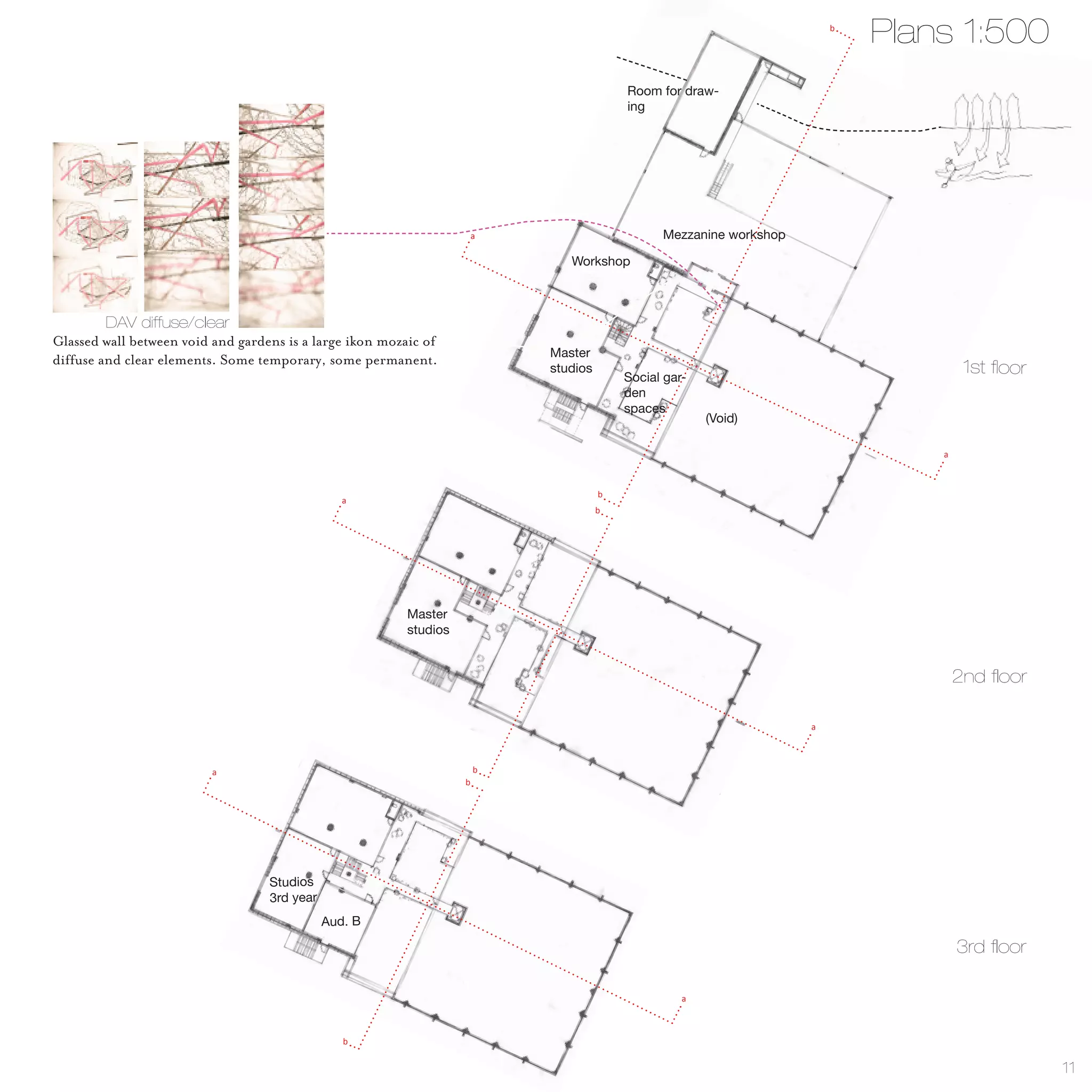 b
                                                                                                                             Plans 1:500
                                                                                          Room for draw-
                                                                                          ing




                                                                        a                       Mezzanine workshop

                                                                               Workshop



         DAV diffuse/clear
Glassed wall between void and gardens is a large ikon mozaic of
                                                                            Master
diffuse and clear elements. Some temporary, some permanent.
                                                                            studios
                                                                                          Social gar-
                                                                                                                                      1st floor
                                                                                          den
                                                                                          spaces
                                                                                                        (Void)

                                                                                                                                 a



                                                                                      b
                                                 a
                                                                                      b




                                                          Master
                                                          studios


                                                                                                                                     2nd floor

                                                                                                                     a



                          a                                             b
                                                                    b




                                   Studios
                                   3rd year
                                              Aud. B

                                                                                                                                     3rd floor

                                                                                                    a



                                                 b


                                                                                                                                                  11
 