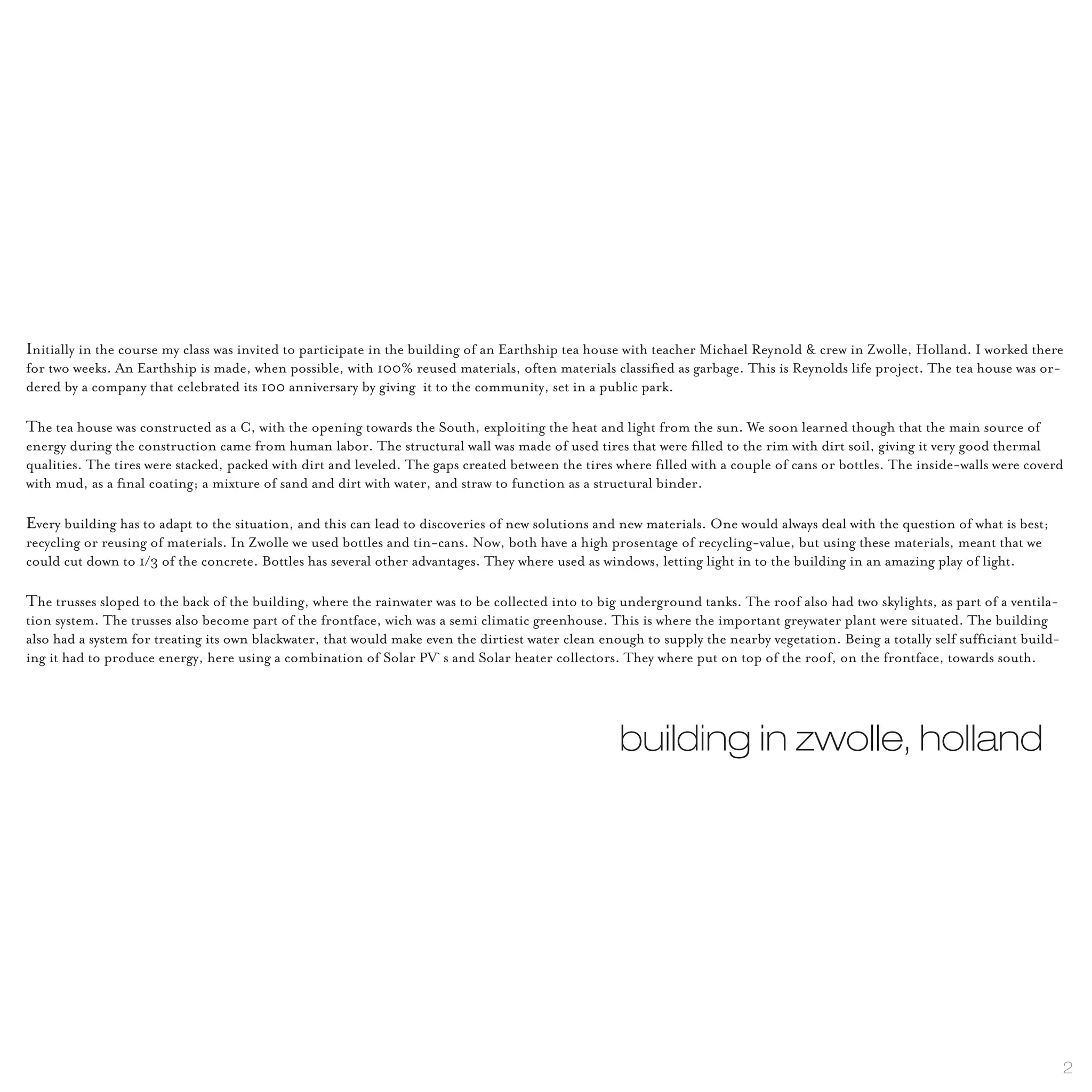 Initially in the course my class was invited to participate in the building of an Earthship tea house with teacher Michael Reynold & crew in Zwolle, Holland. I worked there
for two weeks. An Earthship is made, when possible, with 100% reused materials, often materials classified as garbage. This is Reynolds life project. The tea house was or-
dered by a company that celebrated its 100 anniversary by giving it to the community, set in a public park.

The tea house was constructed as a C, with the opening towards the South, exploiting the heat and light from the sun. We soon learned though that the main source of
energy during the construction came from human labor. The structural wall was made of used tires that were filled to the rim with dirt soil, giving it very good thermal
qualities. The tires were stacked, packed with dirt and leveled. The gaps created between the tires where filled with a couple of cans or bottles. The inside-walls were coverd
with mud, as a final coating; a mixture of sand and dirt with water, and straw to function as a structural binder.

Every building has to adapt to the situation, and this can lead to discoveries of new solutions and new materials. One would always deal with the question of what is best;
recycling or reusing of materials. In Zwolle we used bottles and tin-cans. Now, both have a high prosentage of recycling-value, but using these materials, meant that we
could cut down to 1/3 of the concrete. Bottles has several other advantages. They where used as windows, letting light in to the building in an amazing play of light.

The trusses sloped to the back of the building, where the rainwater was to be collected into to big underground tanks. The roof also had two skylights, as part of a ventila-
tion system. The trusses also become part of the frontface, wich was a semi climatic greenhouse. This is where the important greywater plant were situated. The building
also had a system for treating its own blackwater, that would make even the dirtiest water clean enough to supply the nearby vegetation. Being a totally self sufficiant build-
ing it had to produce energy, here using a combination of Solar PV`s and Solar heater collectors. They where put on top of the roof, on the frontface, towards south.




                                                                                                    building in zwolle, holland




                                                                                                                                                                                  2
 