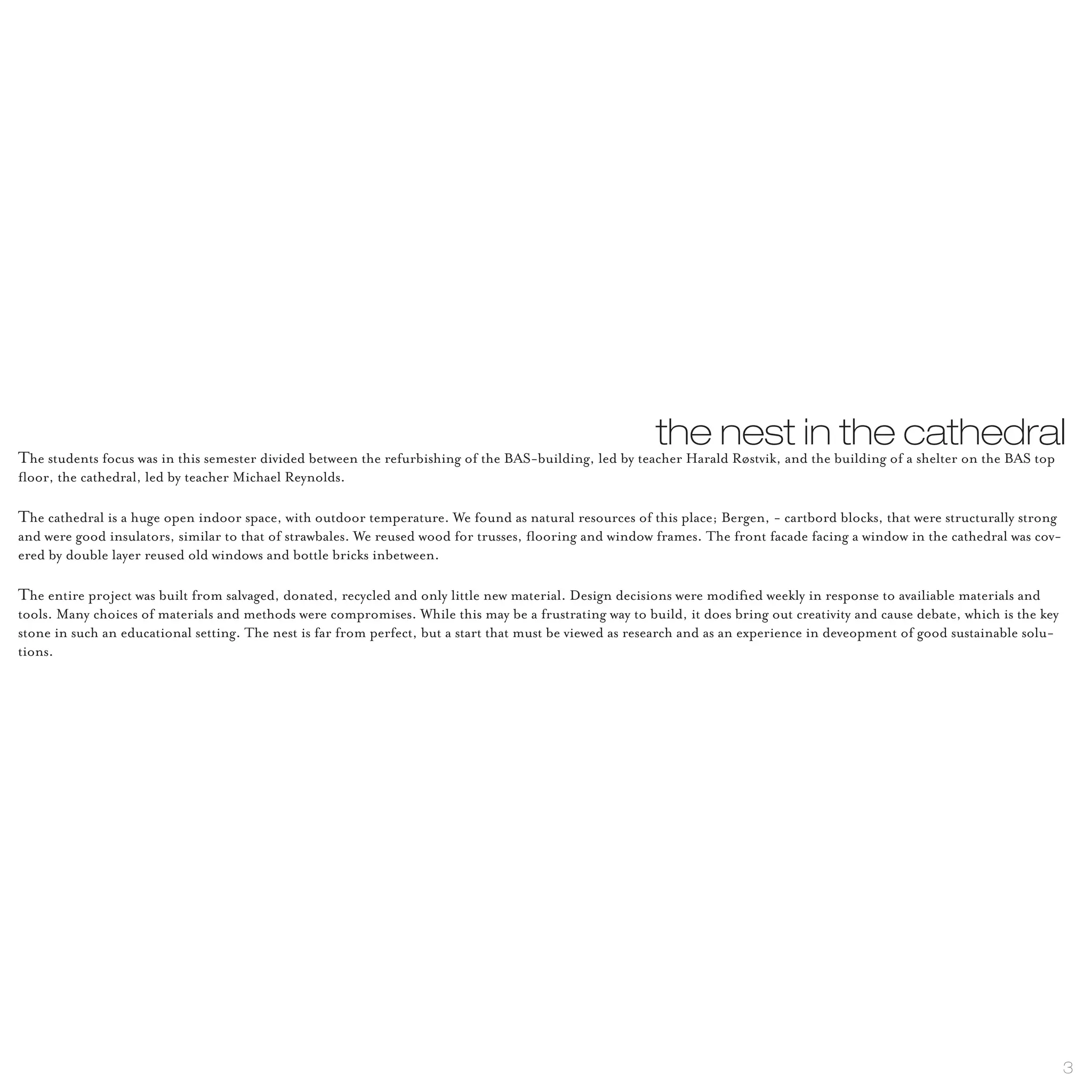 the nest in the cathedral
The students focus was in this semester divided between the refurbishing of the BAS-building, led by teacher Harald Røstvik, and the building of a shelter on the BAS top
floor, the cathedral, led by teacher Michael Reynolds.

The cathedral is a huge open indoor space, with outdoor temperature. We found as natural resources of this place; Bergen, - cartbord blocks, that were structurally strong
and were good insulators, similar to that of strawbales. We reused wood for trusses, flooring and window frames. The front facade facing a window in the cathedral was cov-
ered by double layer reused old windows and bottle bricks inbetween.

The entire project was built from salvaged, donated, recycled and only little new material. Design decisions were modified weekly in response to availiable materials and
tools. Many choices of materials and methods were compromises. While this may be a frustrating way to build, it does bring out creativity and cause debate, which is the key
stone in such an educational setting. The nest is far from perfect, but a start that must be viewed as research and as an experience in deveopment of good sustainable solu-
tions.




                                                                                                                                                                               3
 