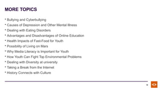 MORE TOPICS
10
• Bullying and Cyberbullying
• Causes of Depression and Other Mental Illness
• Dealing with Eating Disorders
• Advantages and Disadvantages of Online Education
• Health Impacts of Fast-Food for Youth
• Possibility of Living on Mars
• Why Media Literacy is Important for Youth
• How Youth Can Fight Top Environmental Problems
• Dealing with Diversity at university
• Taking a Break from the Internet
• History Connects with Culture
 