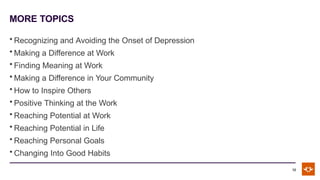 MORE TOPICS
12
• Recognizing and Avoiding the Onset of Depression
• Making a Difference at Work
• Finding Meaning at Work
• Making a Difference in Your Community
• How to Inspire Others
• Positive Thinking at the Work
• Reaching Potential at Work
• Reaching Potential in Life
• Reaching Personal Goals
• Changing Into Good Habits
 