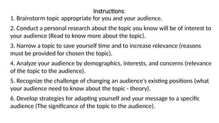 Instructions:
1. Brainstorm topic appropriate for you and your audience.
2. Conduct a personal research about the topic you know will be of interest to
your audience (Read to know more about the topic).
3. Narrow a topic to save yourself time and to increase relevance (reasons
must be provided for chosen the topic).
4. Analyze your audience by demographics, interests, and concerns (relevance
of the topic to the audience).
5. Recognize the challenge of changing an audience’s existing positions (what
your audience need to know about the topic - theory).
6. Develop strategies for adapting yourself and your message to a specific
audience (The significance of the topic to the audience).
 