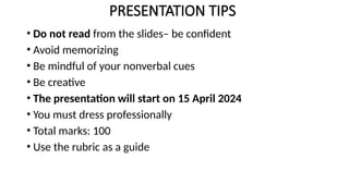 PRESENTATION TIPS
• Do not read from the slides– be confident
• Avoid memorizing
• Be mindful of your nonverbal cues
• Be creative
• The presentation will start on 15 April 2024
• You must dress professionally
• Total marks: 100
• Use the rubric as a guide
 