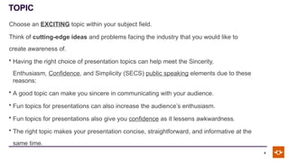 TOPIC
4
Choose an EXCITING topic within your subject field.
Think of cutting-edge ideas and problems facing the industry that you would like to
create awareness of.
• Having the right choice of presentation topics can help meet the Sincerity,
Enthusiasm, Confidence, and Simplicity (SECS) public speaking elements due to these
reasons:
• A good topic can make you sincere in communicating with your audience.
• Fun topics for presentations can also increase the audience’s enthusiasm.
• Fun topics for presentations also give you confidence as it lessens awkwardness.
• The right topic makes your presentation concise, straightforward, and informative at the
same time.
 