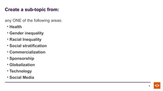 Create a sub-topic from:
5
any ONE of the following areas:
• Health
• Gender inequality
• Racial Inequality
• Social stratification
• Commercialization
• Sponsorship
• Globalization
• Technology
• Social Media
 