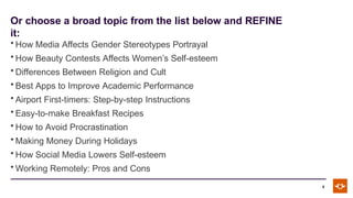 Or choose a broad topic from the list below and REFINE
it:
6
• How Media Affects Gender Stereotypes Portrayal
• How Beauty Contests Affects Women’s Self-esteem
• Differences Between Religion and Cult
• Best Apps to Improve Academic Performance
• Airport First-timers: Step-by-step Instructions
• Easy-to-make Breakfast Recipes
• How to Avoid Procrastination
• Making Money During Holidays
• How Social Media Lowers Self-esteem
• Working Remotely: Pros and Cons
 