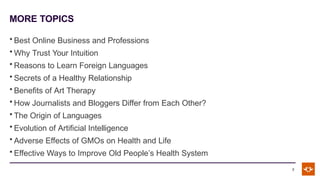 MORE TOPICS
7
• Best Online Business and Professions
• Why Trust Your Intuition
• Reasons to Learn Foreign Languages
• Secrets of a Healthy Relationship
• Benefits of Art Therapy
• How Journalists and Bloggers Differ from Each Other?
• The Origin of Languages
• Evolution of Artificial Intelligence
• Adverse Effects of GMOs on Health and Life
• Effective Ways to Improve Old People’s Health System
 