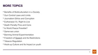 MORE TOPICS
9
• Benefits of Multiculturalism in a Society
• Gun Control Laws and Limits
• Journalism Ethics and Corruption
• Euthanasia Vs. Right to Live
• Death Penalty Pros and Cons
• Is World Peace Possible?
• Same-sex union
• Banning Animal Experimentation
• Freedom of Speech and Its Restrictions
• Tobacco Regulation
• Hook-up Culture and Its Impact on youth
 