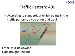 HOME
            Traffic Pattern: 400
 • According to standard, at which points in the
   traffic pattern do you enter and exit?




Enter: mid-downwind
Exit: straight upwind
 