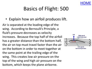 HOME
                Basics of Flight: 500
  • Explain how an airfoil produces lift.
Air is separated at the leading edge of the
wing. According to Bernoulli’s Principle, a
fluid’s pressure decreases as velocity
increases. Because the top half of the airfoil
has a greater distance than the bottom half,
the air on top must travel faster than the air
on the bottom in order to meet together at
the same point at the trailing edge of the
wing. This creates low air pressure on the
top of the wing and high air pressure on the
bottom, which keeps the plane airborne.
 